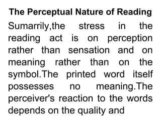 The Perceptual Nature of Reading
Sumarrily,the stress in the
reading act is on perception
rather than sensation and on
meaning rather than on the
symbol.The printed word itself
possesses no meaning.The
perceiver's reaction to the words
depends on the quality and
 