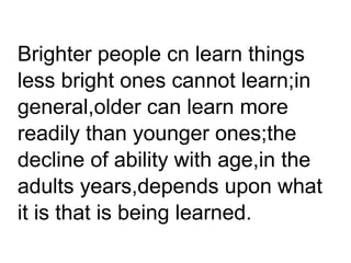 Brighter people cn learn things
less bright ones cannot learn;in
general,older can learn more
readily than younger ones;the
decline of ability with age,in the
adults years,depends upon what
it is that is being learned.
 