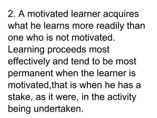 2. A motivated learner acquires
what he learns more readily than
one who is not motivated.
Learning proceeds most
effectively and tend to be most
permanent when the learner is
motivated,that is when he has a
stake, as it were, in the activity
being undertaken.
 