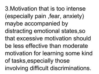 3.Motivation that is too intense
(especially pain ,fear, anxiety)
maybe accompanied by
distracting emotional states,so
that excessive motivation should
be less effective than moderate
motivation for learning some kind
of tasks,especially those
involving difficult discriminations.
 