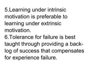 5.Learning under intrinsic
motivation is preferable to
learning under extrinsic
motivation.
6.Tolerance for failure is best
taught through providing a back-
log of success that compensates
for experience failure.
 