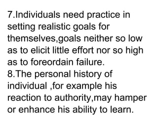 7.Individuals need practice in
setting realistic goals for
themselves,goals neither so low
as to elicit little effort nor so high
as to foreordain failure.
8.The personal history of
individual ,for example his
reaction to authority,may hamper
or enhance his ability to learn.
 
