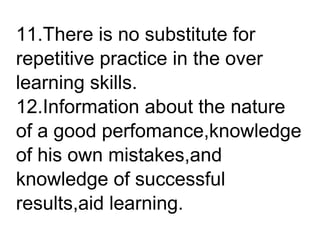 11.There is no substitute for
repetitive practice in the over
learning skills.
12.Information about the nature
of a good perfomance,knowledge
of his own mistakes,and
knowledge of successful
results,aid learning.
 