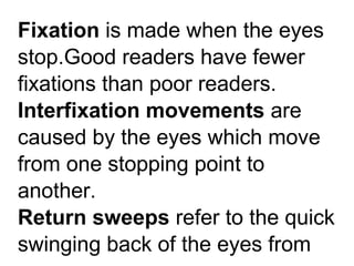 Fixation is made when the eyes
stop.Good readers have fewer
fixations than poor readers.
Interfixation movements are
caused by the eyes which move
from one stopping point to
another.
Return sweeps refer to the quick
swinging back of the eyes from
 