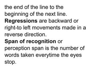 the end of the line to the
beginning of the next line.
Regressions are backward or
right-to left movements made in a
reverse direction.
Span of recognition or
perception span is the number of
words taken everytime the eyes
stop.
 