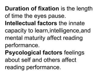 Duration of fixation is the length
of time the eyes pause.
Intellectual factors the innate
capacity to learn,intelligence,and
mental maturity affect reading
performance.
Psycological factors feelings
about self and others affect
reading performance.
 