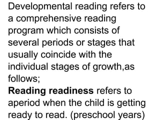 Developmental reading refers to
a comprehensive reading
program which consists of
several periods or stages that
usually coincide with the
individual stages of growth,as
follows;
Reading readiness refers to
aperiod when the child is getting
ready to read. (preschool years)
 