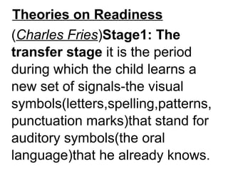 Theories on Readiness
(Charles Fries)Stage1: The
transfer stage it is the period
during which the child learns a
new set of signals-the visual
symbols(letters,spelling,patterns,
punctuation marks)that stand for
auditory symbols(the oral
language)that he already knows.
 