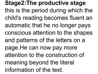 Stage2:The productive stage
this is the period during which the
child's reading becomes fluent an
automatic that he no longer pays
conscious attention to the shapes
and patterns of the letters on a
page.He can now pay more
attention to the construction of
meaning beyond the literal
information of the text.
 
