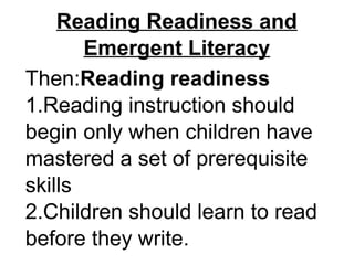 Reading Readiness and
Emergent Literacy
Then:Reading readiness
1.Reading instruction should
begin only when children have
mastered a set of prerequisite
skills
2.Children should learn to read
before they write.
 