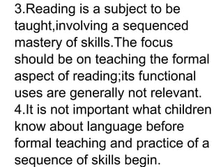 3.Reading is a subject to be
taught,involving a sequenced
mastery of skills.The focus
should be on teaching the formal
aspect of reading;its functional
uses are generally not relevant.
4.It is not important what children
know about language before
formal teaching and practice of a
sequence of skills begin.
 
