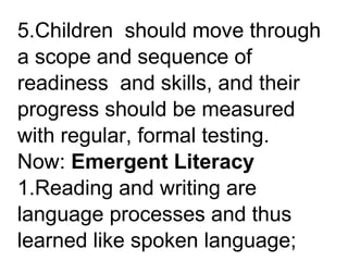 5.Children should move through
a scope and sequence of
readiness and skills, and their
progress should be measured
with regular, formal testing.
Now: Emergent Literacy
1.Reading and writing are
language processes and thus
learned like spoken language;
 