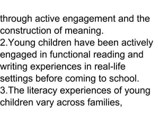 through active engagement and the
construction of meaning.
2.Young children have been actively
engaged in functional reading and
writing experiences in real-life
settings before coming to school.
3.The literacy experiences of young
children vary across families,
 
