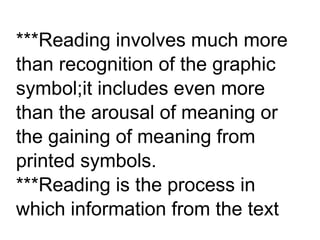 ***Reading involves much more
than recognition of the graphic
symbol;it includes even more
than the arousal of meaning or
the gaining of meaning from
printed symbols.
***Reading is the process in
which information from the text
 