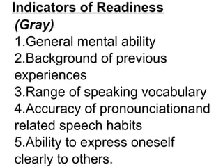 Indicators of Readiness
(Gray)
1.General mental ability
2.Background of previous
experiences
3.Range of speaking vocabulary
4.Accuracy of pronounciationand
related speech habits
5.Ability to express oneself
clearly to others.
 