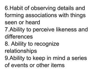 6.Habit of observing details and
forming associations with things
seen or heard
7.Ability to perceive likeness and
differences
8. Ability to recognize
relationships
9.Ability to keep in mind a series
of events or other items
 