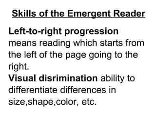 Skills of the Emergent Reader
Left-to-right progression
means reading which starts from
the left of the page going to the
right.
Visual disrimination ability to
differentiate differences in
size,shape,color, etc.
 