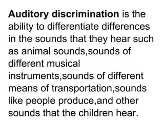Auditory discrimination is the
ability to differentiate differences
in the sounds that they hear such
as animal sounds,sounds of
different musical
instruments,sounds of different
means of transportation,sounds
like people produce,and other
sounds that the children hear.
 