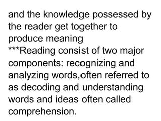 and the knowledge possessed by
the reader get together to
produce meaning
***Reading consist of two major
components: recognizing and
analyzing words,often referred to
as decoding and understanding
words and ideas often called
comprehension.
 
