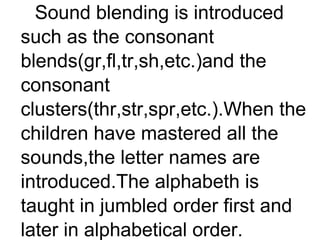 Sound blending is introduced
such as the consonant
blends(gr,fl,tr,sh,etc.)and the
consonant
clusters(thr,str,spr,etc.).When the
children have mastered all the
sounds,the letter names are
introduced.The alphabeth is
taught in jumbled order first and
later in alphabetical order.
 