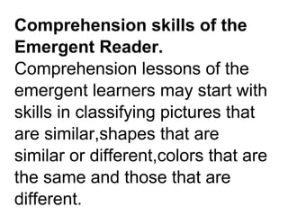 Comprehension skills of the
Emergent Reader.
Comprehension lessons of the
emergent learners may start with
skills in classifying pictures that
are similar,shapes that are
similar or different,colors that are
the same and those that are
different.
 