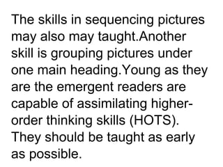 The skills in sequencing pictures
may also may taught.Another
skill is grouping pictures under
one main heading.Young as they
are the emergent readers are
capable of assimilating higher-
order thinking skills (HOTS).
They should be taught as early
as possible.
 