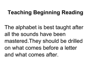 Teaching Beginning Reading
The alphabet is best taught after
all the sounds have been
mastered.They should be drilled
on what comes before a letter
and what comes after.
 