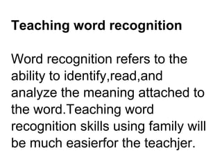 Teaching word recognition
Word recognition refers to the
ability to identify,read,and
analyze the meaning attached to
the word.Teaching word
recognition skills using family will
be much easierfor the teachjer.
 