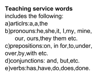 Teaching service words
includes the following:
a)articlrs:a,a,the
b)pronouns:he,she,it, I,my, mine,
our, ours,they them etc.
c)prepositions:on, in for,to,under,
over,by,with etc.
d)conjunctions: and, but,etc.
e)verbs:has,have,do,does,done.
 