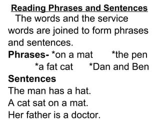 Reading Phrases and Sentences
The words and the service
words are joined to form phrases
and sentences.
Phrases- *on a mat *the pen
*a fat cat *Dan and Ben
Sentences
The man has a hat.
A cat sat on a mat.
Her father is a doctor.
 
