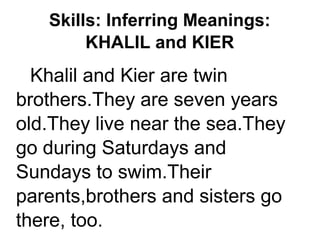 Skills: Inferring Meanings:
KHALIL and KIER
Khalil and Kier are twin
brothers.They are seven years
old.They live near the sea.They
go during Saturdays and
Sundays to swim.Their
parents,brothers and sisters go
there, too.
 