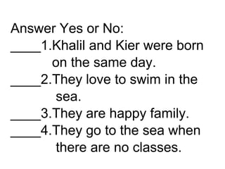 Answer Yes or No:
____1.Khalil and Kier were born
on the same day.
____2.They love to swim in the
sea.
____3.They are happy family.
____4.They go to the sea when
there are no classes.
 