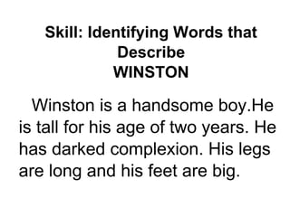 Skill: Identifying Words that
Describe
WINSTON
Winston is a handsome boy.He
is tall for his age of two years. He
has darked complexion. His legs
are long and his feet are big.
 