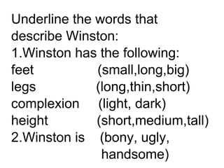 Underline the words that
describe Winston:
1.Winston has the following:
feet (small,long,big)
legs (long,thin,short)
complexion (light, dark)
height (short,medium,tall)
2.Winston is (bony, ugly,
handsome)
 