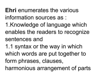 Ehri enumerates the various
information sources as :
1.Knowledge of language which
enables the readers to recognize
sentences and
1.1 syntax or the way in which
which words are put together to
form phrases, clauses,
harmonious arrangement of parts
 