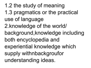 1.2 the study of meaning
1.3 pragmatics or the practical
use of language
2.knowledge of the world/
background,knowledge including
both encyclopedia and
experiential knowledge which
supply withnbackgroufor
understanding ideas.
 