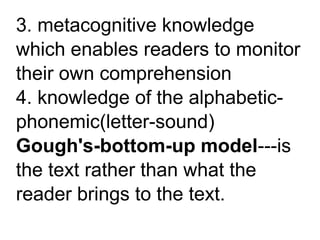 3. metacognitive knowledge
which enables readers to monitor
their own comprehension
4. knowledge of the alphabetic-
phonemic(letter-sound)
Gough's-bottom-up model---is
the text rather than what the
reader brings to the text.
 