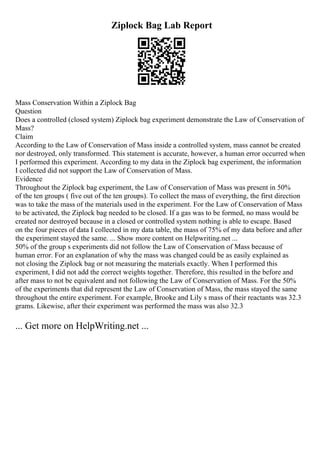 Ziplock Bag Lab Report
Mass Conservation Within a Ziplock Bag
Question
Does a controlled (closed system) Ziplock bag experiment demonstrate the Law of Conservation of
Mass?
Claim
According to the Law of Conservation of Mass inside a controlled system, mass cannot be created
nor destroyed, only transformed. This statement is accurate, however, a human error occurred when
I performed this experiment. According to my data in the Ziplock bag experiment, the information
I collected did not support the Law of Conservation of Mass.
Evidence
Throughout the Ziplock bag experiment, the Law of Conservation of Mass was present in 50%
of the ten groups ( five out of the ten groups). To collect the mass of everything, the first direction
was to take the mass of the materials used in the experiment. For the Law of Conservation of Mass
to be activated, the Ziplock bag needed to be closed. If a gas was to be formed, no mass would be
created nor destroyed because in a closed or controlled system nothing is able to escape. Based
on the four pieces of data I collected in my data table, the mass of 75% of my data before and after
the experiment stayed the same. ... Show more content on Helpwriting.net ...
50% of the group s experiments did not follow the Law of Conservation of Mass because of
human error. For an explanation of why the mass was changed could be as easily explained as
not closing the Ziplock bag or not measuring the materials exactly. When I performed this
experiment, I did not add the correct weights together. Therefore, this resulted in the before and
after mass to not be equivalent and not following the Law of Conservation of Mass. For the 50%
of the experiments that did represent the Law of Conservation of Mass, the mass stayed the same
throughout the entire experiment. For example, Brooke and Lily s mass of their reactants was 32.3
grams. Likewise, after their experiment was performed the mass was also 32.3
... Get more on HelpWriting.net ...
 