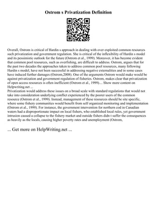 Ostrom s Privatization Definition
Overall, Ostrom is critical of Hardin s approach in dealing with over exploited common resources
such privatization and government regulation. She is critical of the inflexibility of Hardin s model
and its pessimistic outlook for the future (Ostrom et al., 1999). Moreover, it has become evident
that common pool resources, such as overfishing, are difficult to address. Ostrom, argues that for
the past two decades the approaches taken to address common pool resources, many following
Hardin s model, have not been successful in addressing negative externalities and in some cases
have induced further damages (Ostrom,2008). One of the arguments Ostrom would make would be
against privatization and government regulation of fisheries. Ostrom, makes clear that privatization
of open access resources is often inefficient (Ostrom et al., 1999).... Show more content on
Helpwriting.net ...
Privatization would address these issues on a broad scale with standard regulations that would not
take into consideration underlying conflict experienced by the poorer users of the common
resource (Ostrom et al., 1999). Instead, management of these resources should be site specific,
where some fishery communities would benefit from self organized monitoring and implementation
(Ostrom et al., 1999). For instance, the government intervention for northern cod in Canadian
waters had a disproportionate impact on local fishers, who established local rules, yet government
intrusion caused a collapse to the fishery market and outside fishers didn t suffer the consequences
as heavily as the locals, causing higher poverty rates and unemployment (Ostrom,
... Get more on HelpWriting.net ...
 