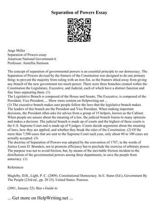 Separation of Powers Essay
Ange Miller
Separation of Powers essay
American National Government 6
Professor: Aimellia Siemson
The concept of separation of governmental powers is an essential principle to our democracy. The
Separation of Powers devised by the framers of the Constitution was designed to do one primary
thing: to prevent the majority from ruling with an iron fist, so the framers shied away from giving
any branch of the new government too much power. There were three branches created within the
Constitution the Legislature, Executive, and Judicial, each of which have a distinct function and
fine lines separating them. (1)
The Legislative Branch is composed of the House and Senate, The Executive, is composed of the
President, Vice President, ... Show more content on Helpwriting.net ...
(3) The executive branch makes sure people follow the laws that the legislative branch makes.
The leaders of this branch are the President and Vice President. When making important
decisions, the President often asks for advice from a group of 15 helpers, known as the Cabinet.
When people are unsure about the meaning of a law, the judicial branch listens to many opinions
and makes a decision. The judicial branch is made up of courts and the highest of these courts is
the U.S. Supreme Court and is made up of 9 judges. Courts decide arguments about the meaning
of laws, how they are applied, and whether they break the rules of the Constitution. (2) Of the
more than 7,500 cases that are sent to the Supreme Court each year, only about 80 to 100 cases are
actually accepted. (3)
The doctrine of Separation of Powers was adopted by the convention of 1787, in the words of
Justice Louis D. Brandeis, not to promote efficiency but to preclude the exercise of arbitrary power.
The purpose was not to avoid friction, but, by means of the inevitable friction incident to the
distribution of the governmental powers among three departments, to save the people from
autocracy. (1)
References
Magleby, D.B., Light, P. C. (2009). Constitutional Democracy. In E. Stano (Ed.), Government By
The People (23rd ed., pp. 20 23). United States: Pearson.
(2001, January 22). Ben s Guide to
... Get more on HelpWriting.net ...
 