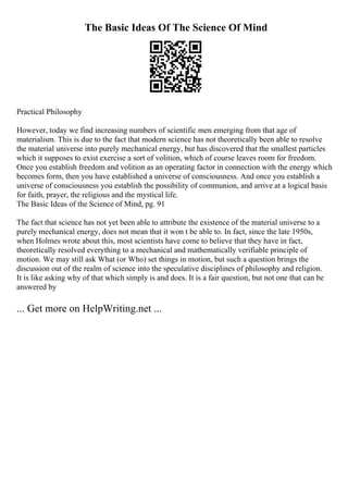 The Basic Ideas Of The Science Of Mind
Practical Philosophy
However, today we find increasing numbers of scientific men emerging from that age of
materialism. This is due to the fact that modern science has not theoretically been able to resolve
the material universe into purely mechanical energy, but has discovered that the smallest particles
which it supposes to exist exercise a sort of volition, which of course leaves room for freedom.
Once you establish freedom and volition as an operating factor in connection with the energy which
becomes form, then you have established a universe of consciousness. And once you establish a
universe of consciousness you establish the possibility of communion, and arrive at a logical basis
for faith, prayer, the religious and the mystical life.
The Basic Ideas of the Science of Mind, pg. 91
The fact that science has not yet been able to attribute the existence of the material universe to a
purely mechanical energy, does not mean that it won t be able to. In fact, since the late 1950s,
when Holmes wrote about this, most scientists have come to believe that they have in fact,
theoretically resolved everything to a mechanical and mathematically verifiable principle of
motion. We may still ask What (or Who) set things in motion, but such a question brings the
discussion out of the realm of science into the speculative disciplines of philosophy and religion.
It is like asking why of that which simply is and does. It is a fair question, but not one that can be
answered by
... Get more on HelpWriting.net ...
 