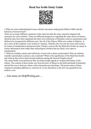 Dead Sea Srolls Study Guide
1.What are some methodological issues scholars encounter studying the Hebrew Bible and the
histories of ancient Israel?
There are so many different variations of the same text that the story cannot be aligned with
assurance for some scholars. There are different perspectives regarding the same stories in history,
therefore they have been separated into their own collections of literature; such as canonization and
biblical text recognized by different sects. Not all of the Hebrew Bible was written in Hebrew, in
fact, some of the scriptures were written in Aramaic. Scholars also run into the issue with sources
by means of interpretation and preservation. Primary sources like the Dead Sea Scrolls are easier to
extract information from rather than archeological artifacts that are likely to be open to
interpretation.
2. What do multiple canons and collections of texts tell us about canonization? Why do scholars
consider canonization a process, not a moment? What is the significance of the Dead Sea Scrolls
and what do they tell us about textual traditions during the Second Temple period?
The canon books were prized text that was held in high regards to wisdom and history of the
culture. The content of these books was from the laws of Moses to the birth and death of humanity
and all that was in between, about a three thousand year timeframe. The preservation of these
scriptures including additions to, removal of, or any alterations to the text was guarded by the
authors, even
... Get more on HelpWriting.net ...
 
