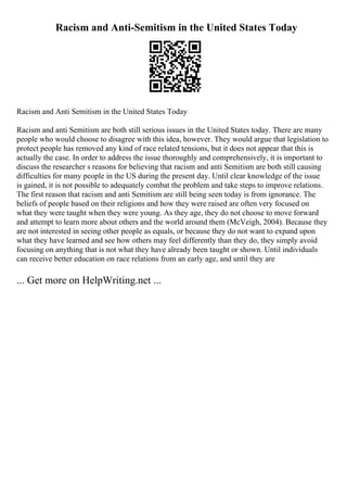 Racism and Anti-Semitism in the United States Today
Racism and Anti Semitism in the United States Today
Racism and anti Semitism are both still serious issues in the United States today. There are many
people who would choose to disagree with this idea, however. They would argue that legislation to
protect people has removed any kind of race related tensions, but it does not appear that this is
actually the case. In order to address the issue thoroughly and comprehensively, it is important to
discuss the researcher s reasons for believing that racism and anti Semitism are both still causing
difficulties for many people in the US during the present day. Until clear knowledge of the issue
is gained, it is not possible to adequately combat the problem and take steps to improve relations.
The first reason that racism and anti Semitism are still being seen today is from ignorance. The
beliefs of people based on their religions and how they were raised are often very focused on
what they were taught when they were young. As they age, they do not choose to move forward
and attempt to learn more about others and the world around them (McVeigh, 2004). Because they
are not interested in seeing other people as equals, or because they do not want to expand upon
what they have learned and see how others may feel differently than they do, they simply avoid
focusing on anything that is not what they have already been taught or shown. Until individuals
can receive better education on race relations from an early age, and until they are
... Get more on HelpWriting.net ...
 
