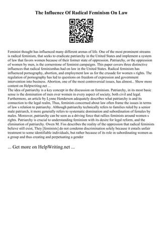 The Influence Of Radical Feminism On Law
Feminist thought has influenced many different arenas of life. One of the most prominent streams
is radical feminism, that seeks to eradicate patriarchy in the United States and implement a system
of law that favors women because of their former state of oppression. Patriarchy, or the oppression
of women by men, is the cornerstone of feminist campaigns. This paper covers three distinctive
influences that radical feminismhas had on law in the United States. Radical feminism has
influenced pornography, abortion, and employment law as for the crusade for women s rights. The
regulation of pornography has led to questions on freedom of expression and government
intervention into business. Abortion, one of the most controversial issues, has almost... Show more
content on Helpwriting.net ...
The idea of patriarchy is a key concept in the discussion on feminism. Patriarchy, in its most basic
sense is the domination of men over women in every aspect of society, both civil and legal.
Furthermore, an article by Lynne Henderson adequately describes what patriarchy is and its
connection to the legal realm, Thus, feminists concerned about law often frame the issues in terms
of law s relation to patriarchy. Although patriarchy technically refers to families ruled by a senior
male patriarch, it more generally refers to systematic domination and subordination of females by
males. Moreover, patriarchy can be seen as a driving force that rallies feminists around women s
rights. Patriarchy is crucial to understanding feminism with its desire for legal reform, and the
elimination of patriarchy. Owen M. Fiss describes the reality of the oppression that radical feminists
believe still exist, They [feminists] do not condemn discrimination solely because it entails unfair
treatment to some identifiable individuals, but rather because of its role in subordinating women as
a group and thus creating and perpetuating a gender
... Get more on HelpWriting.net ...
 