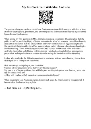 My Pre Conference With Mrs. Andruska
The purpose of my pre conference with Mrs. Andruska was to establish a rapport with her, to learn
about her teaching style, procedures, and upcoming lesson, and to collaboratively set a goal for the
lesson I would be observing.
When asking my first questions to Mrs. Andruska in our pre conference, it became clear that she
prides herself on providing highly effective instruction for all of her students. I asked her about the
areas of her instruction that she takes pride in, and where she believes her biggest strengths are.
She explained that she prides herself on incorporating a variety of music education methodologies
into her teaching. These methodologies include Orff, Kodaly, and Dalcroz, all of which Mrs.
Andruska has studied and obtained certifications in. Her attention to detail in her lesson design,
preparation, and organization was evident when discussing the lesson I would be observing.
I asked Mrs. Andruska the following questions in an attempt to learn more about any instructional
challenges she is facing in her classroom:
How have things been going in your classroom?
Can you tell me about some areas that you are finding success?
My goal is to offer you guidance that will help your teaching to improve. Are there any areas you
feel we should focus on?
4. How will you know if all students are understanding the lesson?
When listening to Mrs. Andruska explain to me which areas she finds herself to be successful, it
became clear that her teaching style is
... Get more on HelpWriting.net ...
 