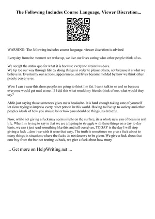 The Following Includes Course Language, Viewer Discretion...
WARNING: The following includes course language, viewer discretion is advised
Everyday from the moment we wake up, we live our lives caring what other people think of us.
We accept the status quo for what it is because everyone around us does.
We tip toe our way through life by doing things in order to please others, not because it s what we
believe in. Eventually our actions, appearances, and lives become molded by how we think other
people perceive us.
Wow I can t wear this dress people are going to think I m fat. I can t talk to so and so because
everyone would get mad at me. If I did this what would my friends think of me, what would they
say?
Ahhh just saying those sentences gives me a headache. It is hard enough taking care of yourself
let alone trying to impress every other person in this world. Having to live up to society and other
peoples ideals of how you should be or how you should do things, its dreadful.
Now, while not giving a fuck may seem simple on the surface, its a whole new can of beans in real
life. What I m trying to say is that we are all going to struggle with these things on a day to day
basis, we can t just read something like this and tell ourselves, TODAY is the day I will stop
giving a fuck ...don t we wish it were that easy. The truth is sometimes we give a fuck about to
many things in situations where the fucks do not deserve to be given. We give a fuck about that
cute boy from the bar not texting us back, we give a fuck about how many
... Get more on HelpWriting.net ...
 