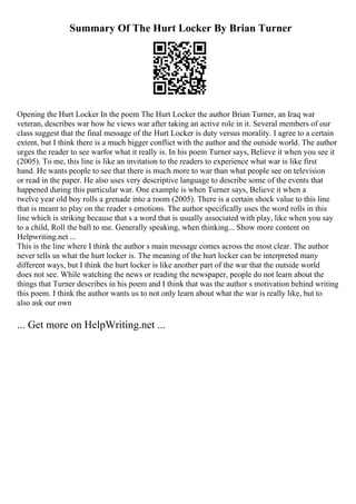 Summary Of The Hurt Locker By Brian Turner
Opening the Hurt Locker In the poem The Hurt Locker the author Brian Turner, an Iraq war
veteran, describes war how he views war after taking an active role in it. Several members of our
class suggest that the final message of the Hurt Locker is duty versus morality. I agree to a certain
extent, but I think there is a much bigger conflict with the author and the outside world. The author
urges the reader to see warfor what it really is. In his poem Turner says, Believe it when you see it
(2005). To me, this line is like an invitation to the readers to experience what war is like first
hand. He wants people to see that there is much more to war than what people see on television
or read in the paper. He also uses very descriptive language to describe some of the events that
happened during this particular war. One example is when Turner says, Believe it when a
twelve year old boy rolls a grenade into a room (2005). There is a certain shock value to this line
that is meant to play on the reader s emotions. The author specifically uses the word rolls in this
line which is striking because that s a word that is usually associated with play, like when you say
to a child, Roll the ball to me. Generally speaking, when thinking... Show more content on
Helpwriting.net ...
This is the line where I think the author s main message comes across the most clear. The author
never tells us what the hurt locker is. The meaning of the hurt locker can be interpreted many
different ways, but I think the hurt locker is like another part of the war that the outside world
does not see. While watching the news or reading the newspaper, people do not learn about the
things that Turner describes in his poem and I think that was the author s motivation behind writing
this poem. I think the author wants us to not only learn about what the war is really like, but to
also ask our own
... Get more on HelpWriting.net ...
 