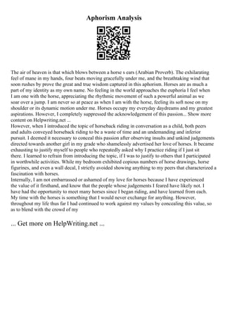Aphorism Analysis
The air of heaven is that which blows between a horse s ears (Arabian Proverb). The exhilarating
feel of mane in my hands, four beats moving gracefully under me, and the breathtaking wind that
soon rushes by prove the great and true wisdom captured in this aphorism. Horses are as much a
part of my identity as my own name. No feeling in the world approaches the euphoria I feel when
I am one with the horse, appreciating the rhythmic movement of such a powerful animal as we
soar over a jump. I am never so at peace as when I am with the horse, feeling its soft nose on my
shoulder or its dynamic motion under me. Horses occupy my everyday daydreams and my greatest
aspirations. However, I completely suppressed the acknowledgement of this passion... Show more
content on Helpwriting.net ...
However, when I introduced the topic of horseback riding in conversation as a child, both peers
and adults conveyed horseback riding to be a waste of time and an undemanding and inferior
pursuit. I deemed it necessary to conceal this passion after observing insults and unkind judgements
directed towards another girl in my grade who shamelessly advertised her love of horses. It became
exhausting to justify myself to people who repeatedly asked why I practice riding if I just sit
there. I learned to refrain from introducing the topic, if I was to justify to others that I participated
in worthwhile activities. While my bedroom exhibited copious numbers of horse drawings, horse
figurines, and even a wall decal, I strictly avoided showing anything to my peers that characterized a
fascination with horses.
Internally, I am not embarrassed or ashamed of my love for horses because I have experienced
the value of it firsthand, and know that the people whose judgements I feared have likely not. I
have had the opportunity to meet many horses since I began riding, and have learned from each.
My time with the horses is something that I would never exchange for anything. However,
throughout my life thus far I had continued to work against my values by concealing this value, so
as to blend with the crowd of my
... Get more on HelpWriting.net ...
 