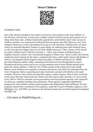 Street Children
INTRODUCTION
One of the miseries brought by the modern civilization is the situation of the street children. In
the old times, and still now in some areas, children worked with their parents and reamed a lot of
things from them; later, children looked after aged parents, and therefore much value was put on
children, and there was strong bond of affection between parents and child. However, now it has
changed. Parents go to work, and children do not go to work with them. Children only cost much
money for food and education. Parents of a poor family are suffering from much financial stress.
As the stress becomes bigger, their love for their children decreases. Then, a home, which should
be a place children receive affection, becomes a ... Show more content on Helpwriting.net ...
Eighteen outreach workers were recruited and assigned to fifteen cities. These workers did referrals,
conducted actual outreach on the streets, conducted interviews, made initial contact with families or
elatives, and prepared initials diagnosis and action plans. In Manila and Davao City, MSSD
provided temporary shelter, intake, counseling and referral services through drop in centers.
Reception and action centers run by two city governments receive street children picked up by
police for various offenses. Under the City of Man concept of the former First Lady Imelda
Marcos, street children were regarded as nuisance and eyesore, they had to be eliminated from the
street. Temporary shelter, counseling and value inculcation seminars with families were made
available. However, these efforts provided little impact on their situation. Most of them went back
on the street after their release form the shelter since they had no other alternative to earn a living.
From 1984 to 1990 two networks of non government social development agencies were organized
for advocacy, capability building and coordination. These agencies supported rehabilitation
programs for street children and prevention programs that helped deter child trafficking. The first
programs started with a committee of five agencies, under the Council of Welfare Agencies of the
Philippines, Inc. (CWAPI), now known as the National Council for social Development Foundation
(NCSDF). By
... Get more on HelpWriting.net ...
 