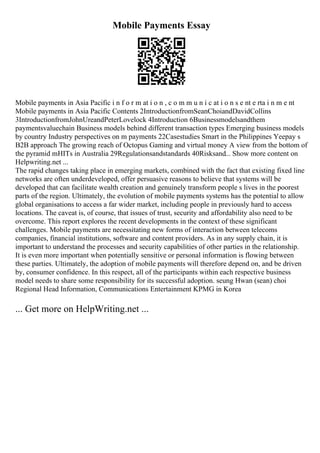 Mobile Payments Essay
Mobile payments in Asia Pacific i n f o r m at i o n , c o m m u n i c at i o n s e nt e rta i n m e nt
Mobile payments in Asia Pacific Contents 2IntroductionfromSeanChoiandDavidCollins
3IntroductionfromJohnUreandPeterLovelock 4Introduction 6Businessmodelsandthem
paymentsvaluechain Business models behind different transaction types Emerging business models
by country Industry perspectives on m payments 22Casestudies Smart in the Philippines Yeepay s
B2B approach The growing reach of Octopus Gaming and virtual money A view from the bottom of
the pyramid mHITs in Australia 29Regulationsandstandards 40Risksand... Show more content on
Helpwriting.net ...
The rapid changes taking place in emerging markets, combined with the fact that existing fixed line
networks are often underdeveloped, offer persuasive reasons to believe that systems will be
developed that can facilitate wealth creation and genuinely transform people s lives in the poorest
parts of the region. Ultimately, the evolution of mobile payments systems has the potential to allow
global organisations to access a far wider market, including people in previously hard to access
locations. The caveat is, of course, that issues of trust, security and affordability also need to be
overcome. This report explores the recent developments in the context of these significant
challenges. Mobile payments are necessitating new forms of interaction between telecoms
companies, financial institutions, software and content providers. As in any supply chain, it is
important to understand the processes and security capabilities of other parties in the relationship.
It is even more important when potentially sensitive or personal information is flowing between
these parties. Ultimately, the adoption of mobile payments will therefore depend on, and be driven
by, consumer confidence. In this respect, all of the participants within each respective business
model needs to share some responsibility for its successful adoption. seung Hwan (sean) choi
Regional Head Information, Communications Entertainment KPMG in Korea
... Get more on HelpWriting.net ...
 